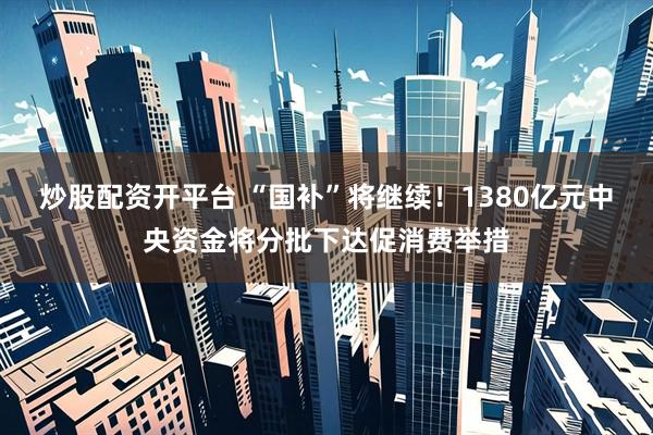 炒股配资开平台 “国补”将继续！1380亿元中央资金将分批下达促消费举措