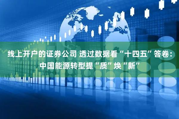线上开户的证券公司 透过数据看“十四五”答卷：中国能源转型提“质”焕“新”