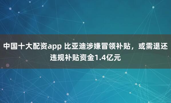 中国十大配资app 比亚迪涉嫌冒领补贴，或需退还违规补贴资金1.4亿元
