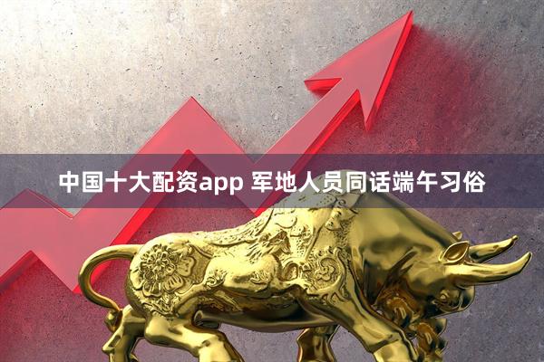 中国十大配资app 军地人员同话端午习俗