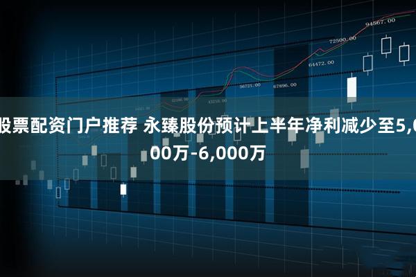 股票配资门户推荐 永臻股份预计上半年净利减少至5,000万-6,000万