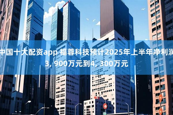 中国十大配资app 福蓉科技预计2025年上半年净利润3, 900万元到4, 300万元