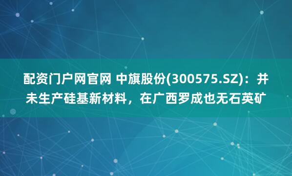 配资门户网官网 中旗股份(300575.SZ)：并未生产硅基新材料，在广西罗成也无石英矿