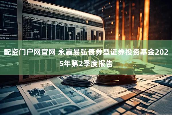 配资门户网官网 永赢易弘债券型证券投资基金2025年第2季度报告