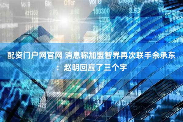 配资门户网官网 消息称加盟智界再次联手余承东：赵明回应了三个字