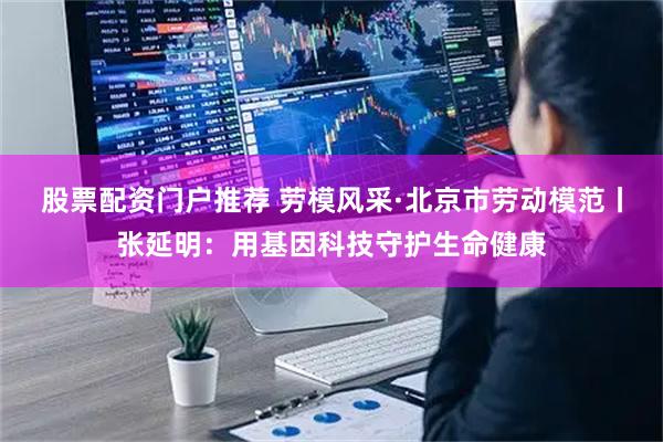 股票配资门户推荐 劳模风采·北京市劳动模范丨张延明：用基因科技守护生命健康