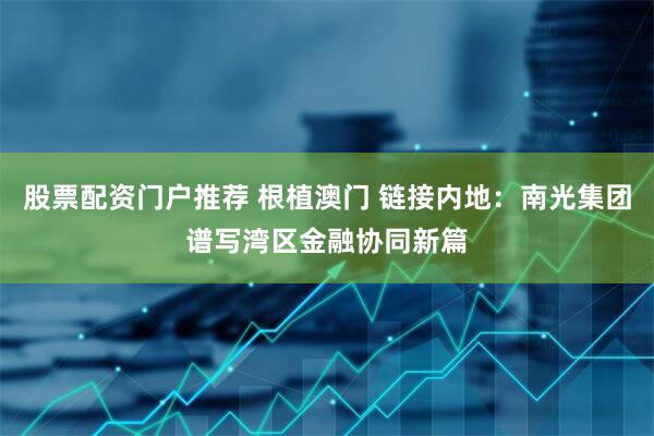 股票配资门户推荐 根植澳门 链接内地：南光集团谱写湾区金融协同新篇