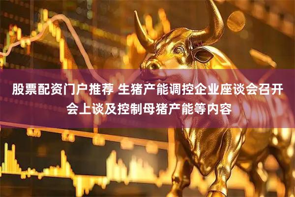 股票配资门户推荐 生猪产能调控企业座谈会召开 会上谈及控制母猪产能等内容