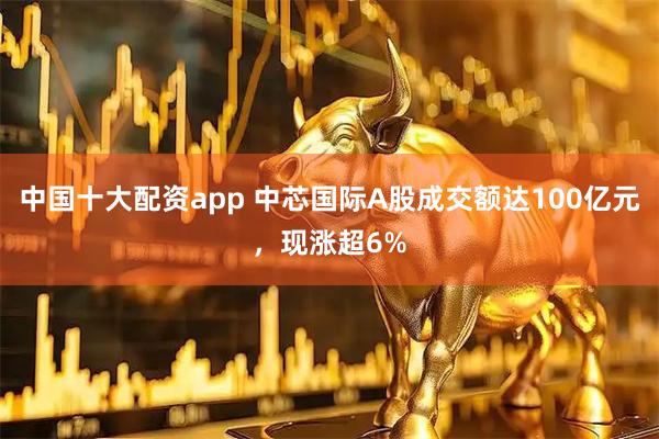 中国十大配资app 中芯国际A股成交额达100亿元，现涨超6%
